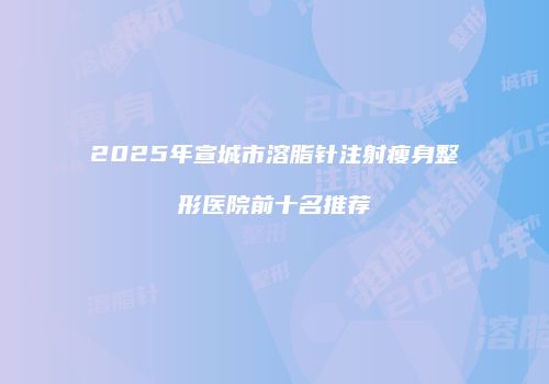 2025年宣城市溶脂针注射瘦身整形医院前十名推荐