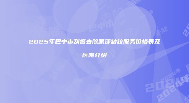 2025年巴中市刮痧去除眼部皱纹服务价格表及医院介绍