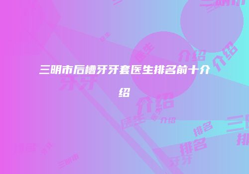 三明市后槽牙牙套医生排名前十介绍