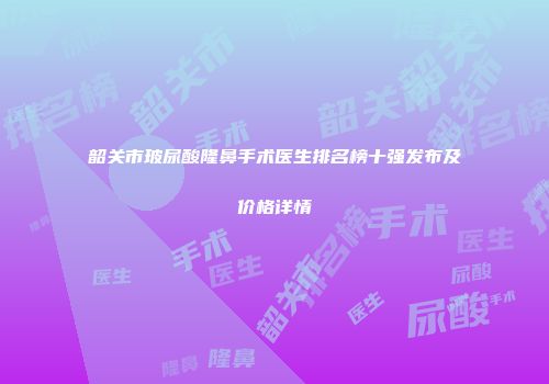 韶关市玻尿酸隆鼻手术医生排名榜十强发布及价格详情