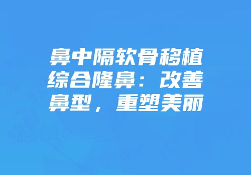 鼻中隔软骨移植综合隆鼻：改善鼻型，重塑美丽