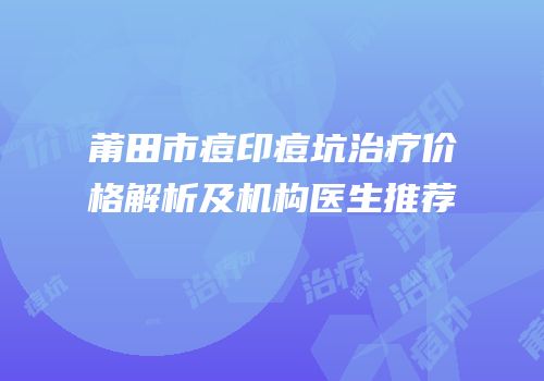 莆田市痘印痘坑治疗价格解析及机构医生推荐