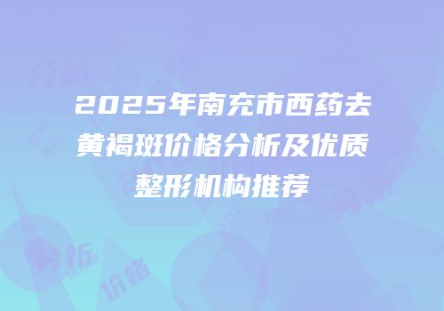 2025年南充市西药去黄褐斑价格分析及优质整形机构推荐