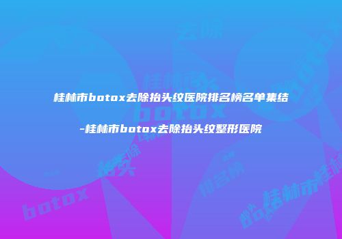 桂林市botox去除抬头纹医院排名榜名单集结-桂林市botox去除抬头纹整形医院
