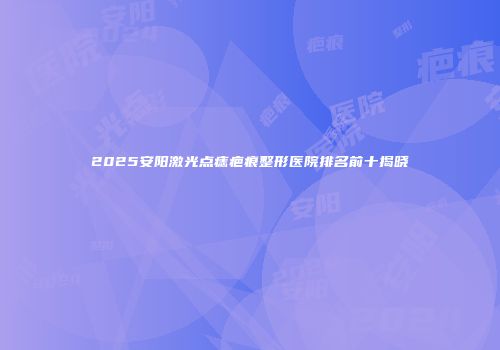 2025安阳激光点痣疤痕整形医院排名前十揭晓