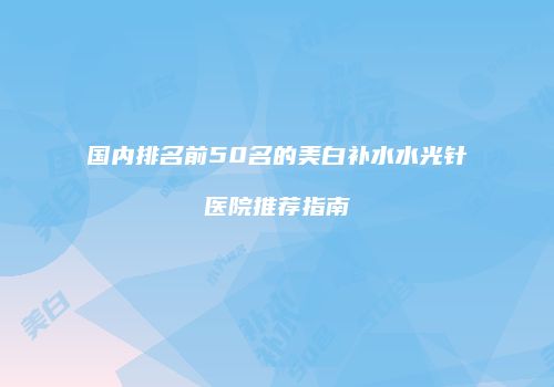 国内排名前50名的美白补水水光针医院推荐指南