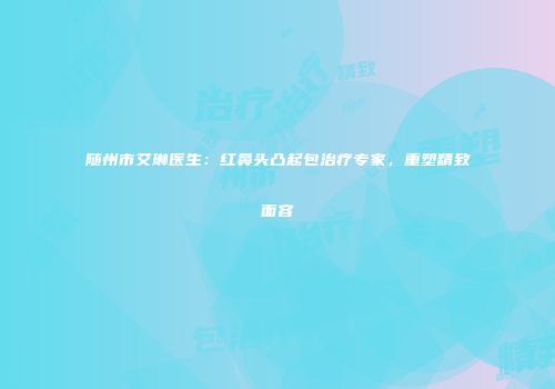 随州市艾琳医生：红鼻头凸起包治疗专家，重塑精致面容