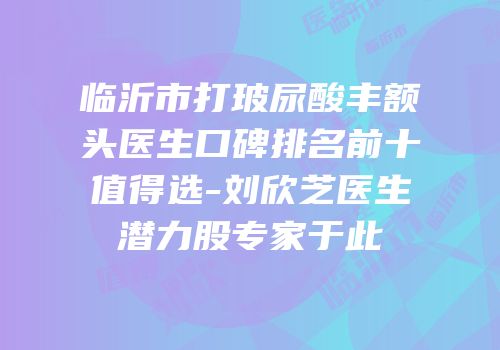 临沂市打玻尿酸丰额头医生口碑排名前十值得选-刘欣芝医生潜力股专家于此