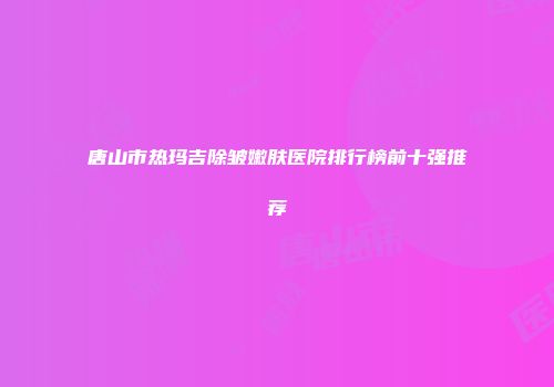 唐山市热玛吉除皱嫩肤医院排行榜前十强推荐