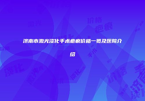 济南市激光淡化手术疤痕价格一览及医院介绍