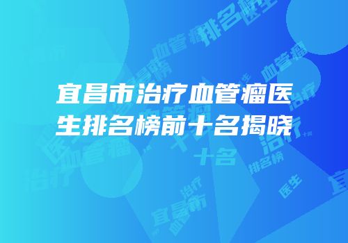宜昌市治疗血管瘤医生排名榜前十名揭晓