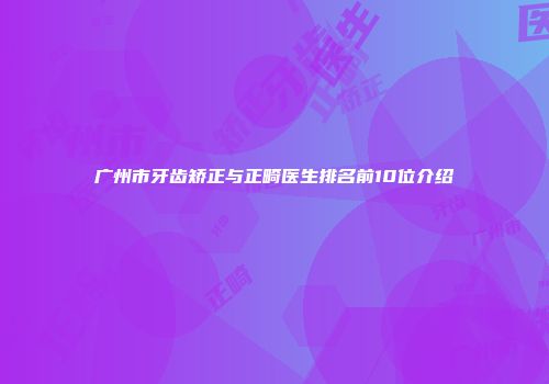 广州市牙齿矫正与正畸医生排名前10位介绍