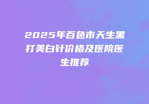 2025年百色市天生黑打美白针价格及医院医生推荐