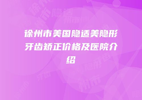 徐州市美国隐适美隐形牙齿矫正价格及医院介绍