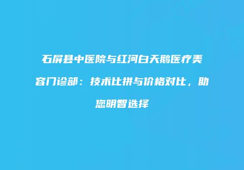 石屏县中医院与红河白天鹅医疗美容门诊部：技术比拼与价格对比，助您明智选择