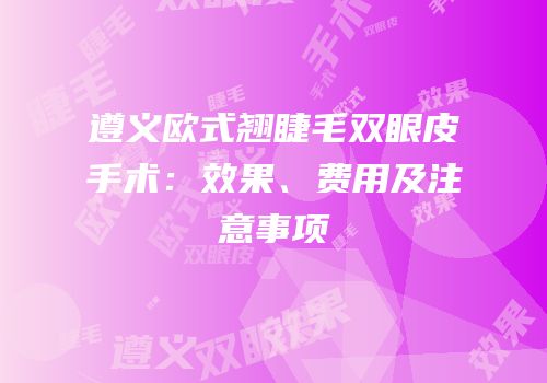 遵义欧式翘睫毛双眼皮手术：效果、费用及注意事项