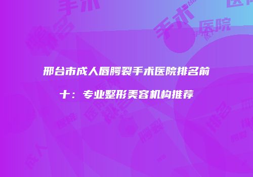 邢台市成人唇腭裂手术医院排名前十：专业整形美容机构推荐