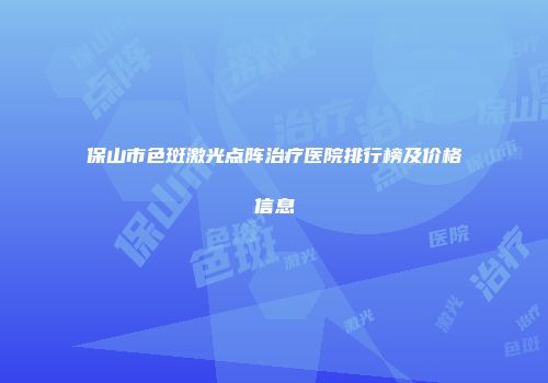 保山市色斑激光点阵治疗医院排行榜及价格信息