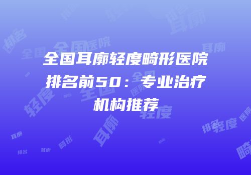 全国耳廓轻度畸形医院排名前50：专业治疗机构推荐