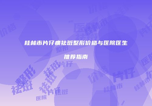 桂林市片仔癀祛斑整形价格与医院医生推荐指南