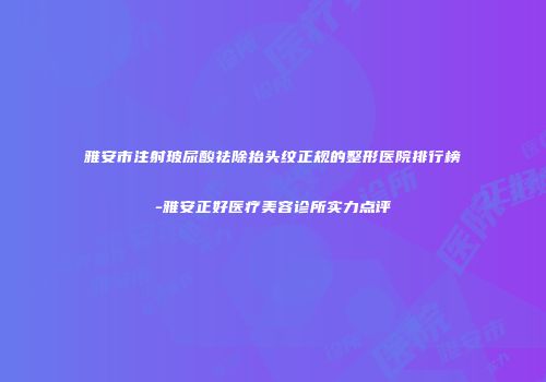 雅安市注射玻尿酸祛除抬头纹正规的整形医院排行榜-雅安正好医疗美容诊所实力点评