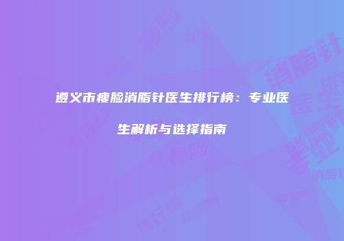 遵义市瘦脸消脂针医生排行榜：专业医生解析与选择指南