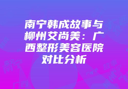 南宁韩成故事与柳州艾尚美：广西整形美容医院对比分析