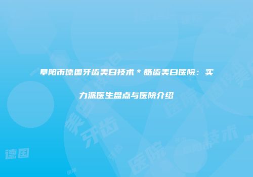 阜阳市德国牙齿美白技术＊皓齿美白医院：实力派医生盘点与医院介绍