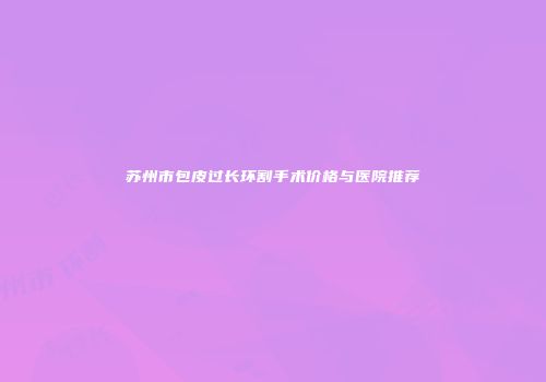 苏州市包皮过长环割手术价格与医院推荐