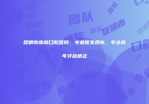 昆明市南屏口腔医院：专业医生团队，专注成年牙齿矫正
