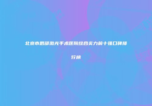 北京市唇部激光手术医院综合实力前十强口碑排行榜