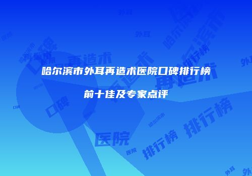 哈尔滨市外耳再造术医院口碑排行榜前十佳及专家点评