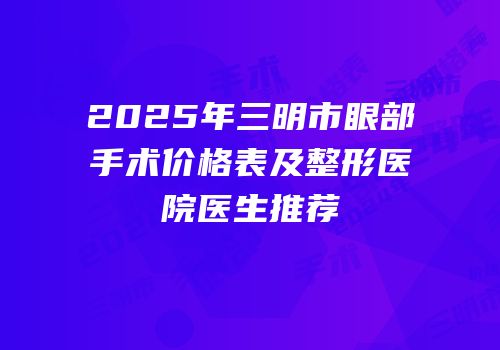 2025年三明市眼部手术价格表及整形医院医生推荐