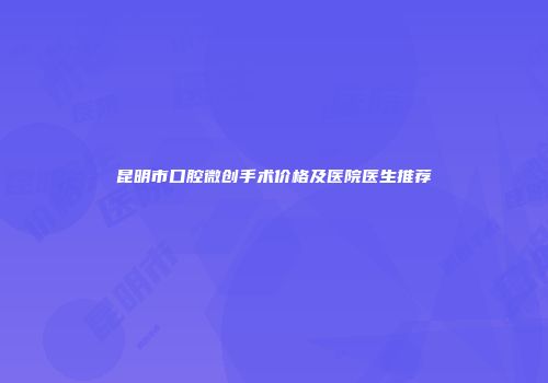 昆明市口腔微创手术价格及医院医生推荐
