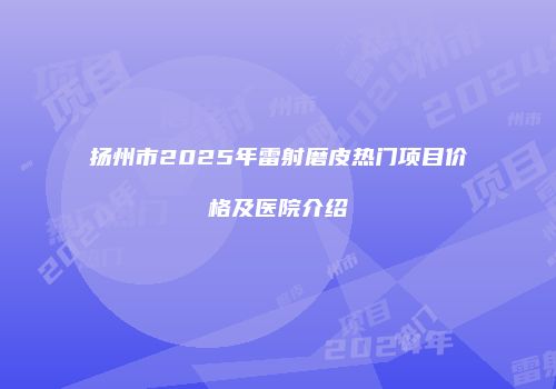 扬州市2025年雷射磨皮热门项目价格及医院介绍