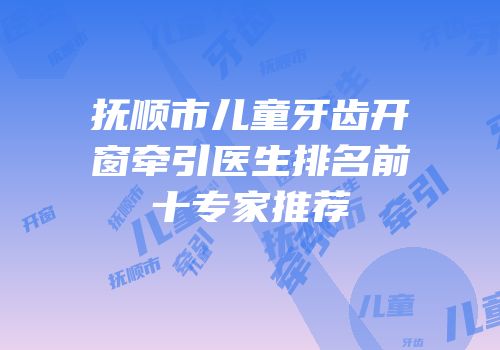 抚顺市儿童牙齿开窗牵引医生排名前十专家推荐