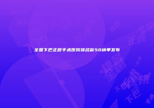 全国下巴正颌手术医院排名前50榜单发布