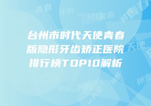 台州市时代天使青春版隐形牙齿矫正医院排行榜TOP10解析
