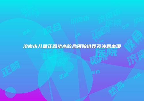 济南市儿童正畸垫高咬合医院推荐及注意事项