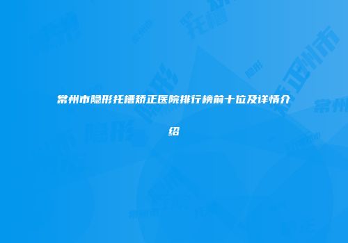 常州市隐形托槽矫正医院排行榜前十位及详情介绍