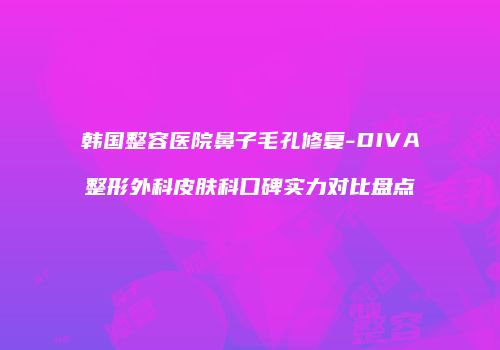 韩国整容医院鼻子毛孔修复-DIVA整形外科皮肤科口碑实力对比盘点