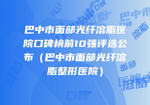 巴中市面部光纤溶脂医院口碑榜前10强评选公布（巴中市面部光纤溶脂整形医院）