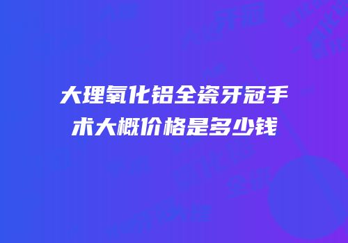 大理氧化铝全瓷牙冠手术大概价格是多少钱