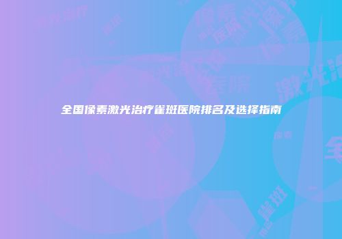 全国像素激光治疗雀斑医院排名及选择指南