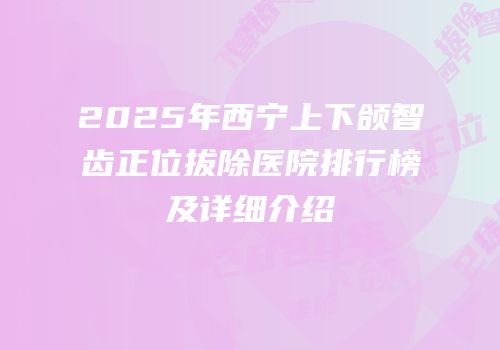 2025年西宁上下颌智齿正位拔除医院排行榜及详细介绍
