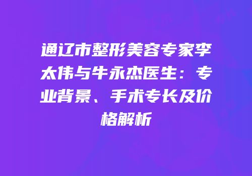 通辽市整形美容专家李太伟与牛永杰医生：专业背景、手术专长及价格解析