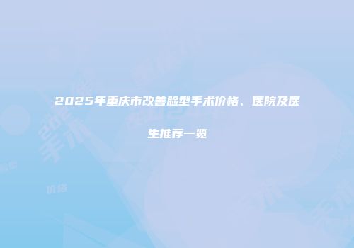 2025年重庆市改善脸型手术价格、医院及医生推荐一览
