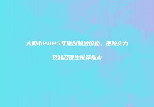 大同市2025年微创除皱价格、医院实力及知名医生推荐指南