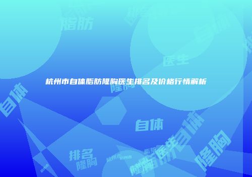 杭州市自体脂肪隆胸医生排名及价格行情解析