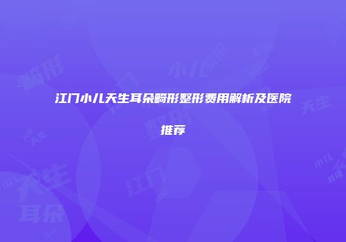 江门小儿天生耳朵畸形整形费用解析及医院推荐